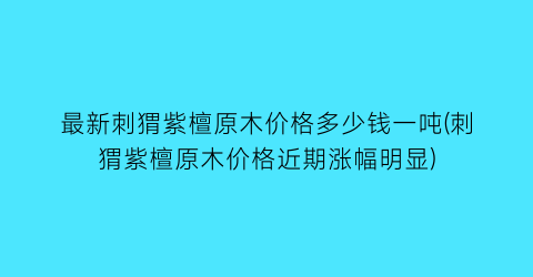 最新刺猬紫檀原木价格多少钱一吨(刺猬紫檀原木价格近期涨幅明显)