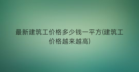 最新建筑工价格多少钱一平方(建筑工价格越来越高)