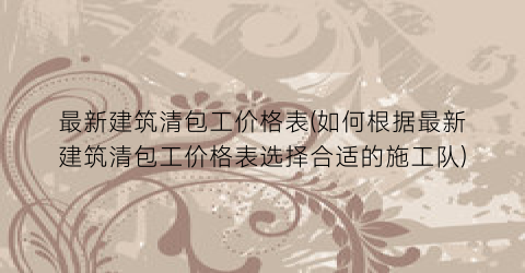 最新建筑清包工价格表(如何根据最新建筑清包工价格表选择合适的施工队)
