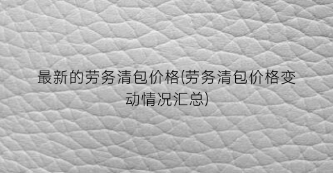 最新的劳务清包价格(劳务清包价格变动情况汇总)