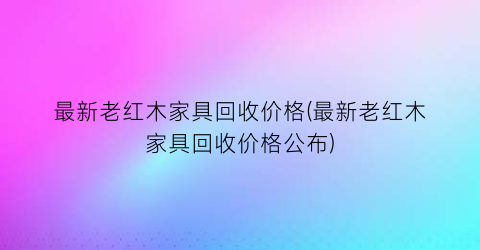 最新老红木家具回收价格(最新老红木家具回收价格公布)
