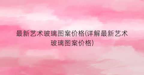 最新艺术玻璃图案价格(详解最新艺术玻璃图案价格)