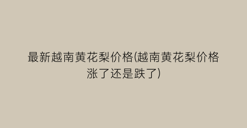 最新越南黄花梨价格(越南黄花梨价格涨了还是跌了)