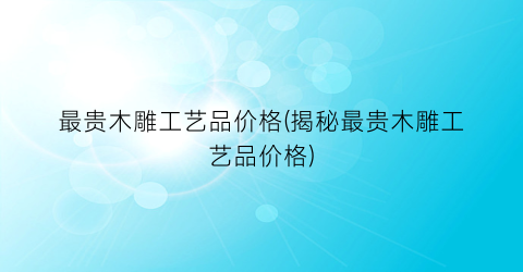 “最贵木雕工艺品价格(揭秘最贵木雕工艺品价格)