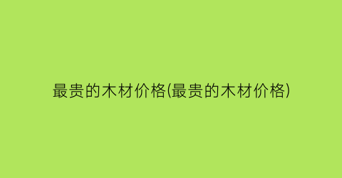 最贵的木材价格(最贵的木材价格)