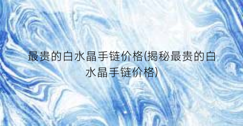 “最贵的白水晶手链价格(揭秘最贵的白水晶手链价格)
