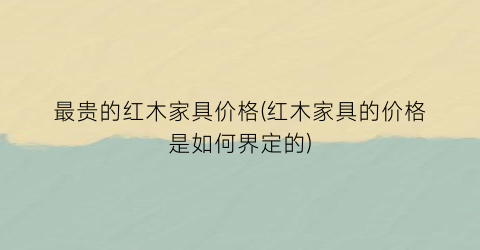 最贵的红木家具价格(红木家具的价格是如何界定的)