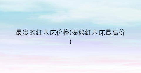 最贵的红木床价格(揭秘红木床最高价)