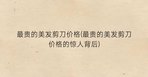 最贵的美发剪刀价格(最贵的美发剪刀价格的惊人背后)