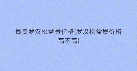 最贵罗汉松盆景价格(罗汉松盆景价格高不高)