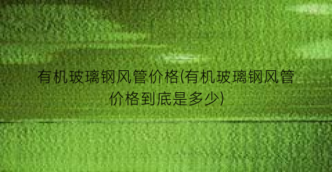有机玻璃钢风管价格(有机玻璃钢风管价格到底是多少)