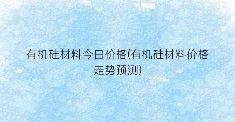 “有机硅材料今日价格(有机硅材料价格走势预测)