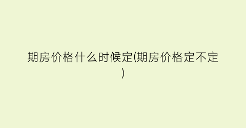 期房价格什么时候定(期房价格定不定)