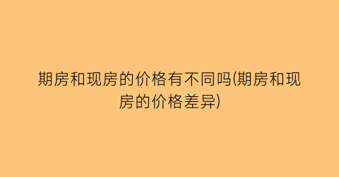 期房和现房的价格有不同吗(期房和现房的价格差异)
