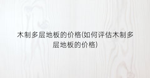 木制多层地板的价格(如何评估木制多层地板的价格)