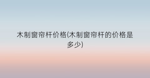 木制窗帘杆价格(木制窗帘杆的价格是多少)