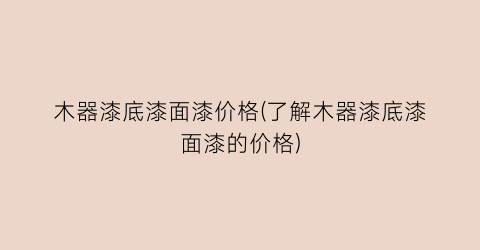 木器漆底漆面漆价格(了解木器漆底漆面漆的价格)