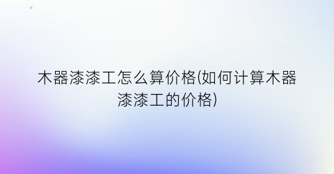 木器漆漆工怎么算价格(如何计算木器漆漆工的价格)