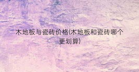 木地板与瓷砖价格(木地板和瓷砖哪个更划算)