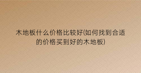 木地板什么价格比较好(如何找到合适的价格买到好的木地板)