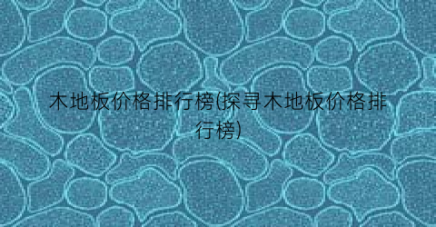木地板价格排行榜(探寻木地板价格排行榜)