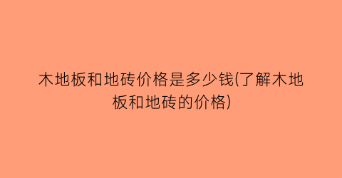 “木地板和地砖价格是多少钱(了解木地板和地砖的价格)