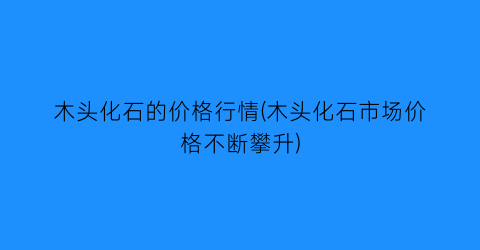 木头化石的价格行情(木头化石市场价格不断攀升)