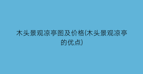 木头景观凉亭图及价格(木头景观凉亭的优点)