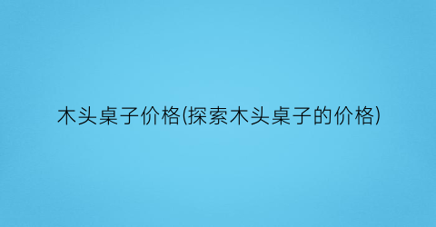 “木头桌子价格(探索木头桌子的价格)