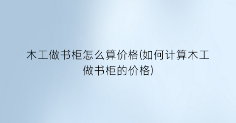 木工做书柜怎么算价格(如何计算木工做书柜的价格)