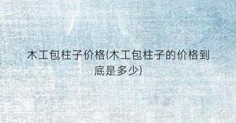 木工包柱子价格(木工包柱子的价格到底是多少)