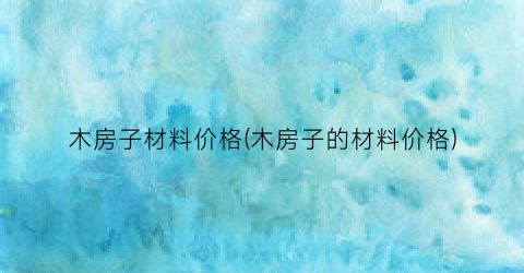 木房子材料价格(木房子的材料价格)