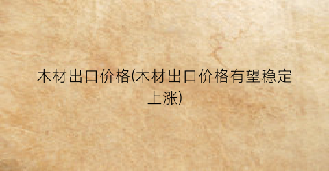 木材出口价格(木材出口价格有望稳定上涨)