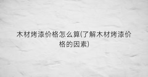 木材烤漆价格怎么算(了解木材烤漆价格的因素)