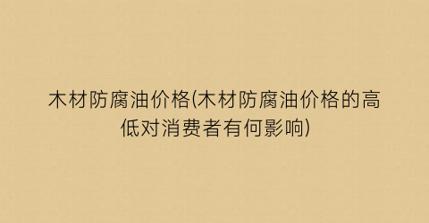 木材防腐油价格(木材防腐油价格的高低对消费者有何影响)