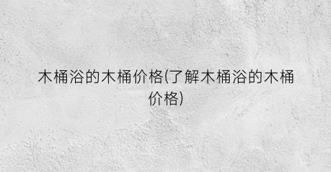 木桶浴的木桶价格(了解木桶浴的木桶价格)