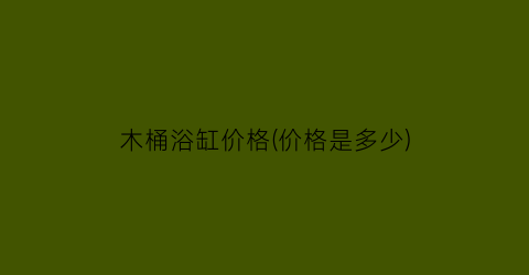 木桶浴缸价格(价格是多少)
