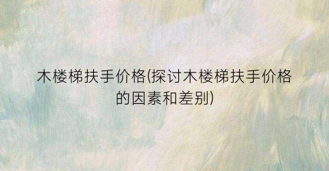 木楼梯扶手价格(探讨木楼梯扶手价格的因素和差别)
