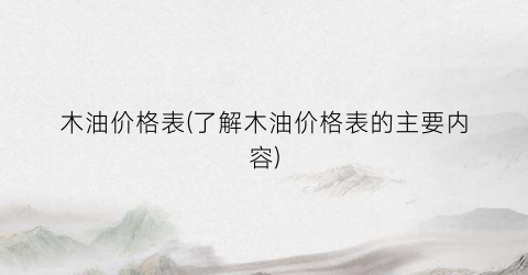木油价格表(了解木油价格表的主要内容)
