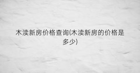 “木渎新房价格查询(木渎新房的价格是多少)
