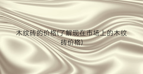 木纹砖的价格(了解现在市场上的木纹砖价格)