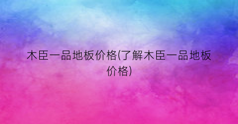 木臣一品地板价格(了解木臣一品地板价格)