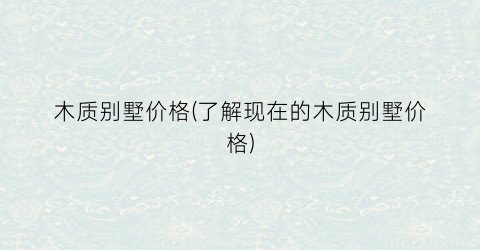 木质别墅价格(了解现在的木质别墅价格)