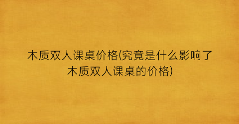 木质双人课桌价格(究竟是什么影响了木质双人课桌的价格)