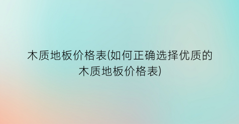 木质地板价格表(如何正确选择优质的木质地板价格表)