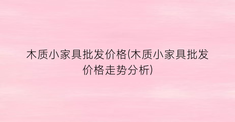 木质小家具批发价格(木质小家具批发价格走势分析)