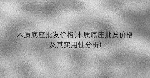 木质底座批发价格(木质底座批发价格及其实用性分析)