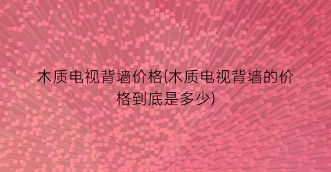 木质电视背墙价格(木质电视背墙的价格到底是多少)