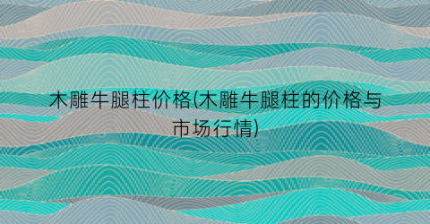 木雕牛腿柱价格(木雕牛腿柱的价格与市场行情)