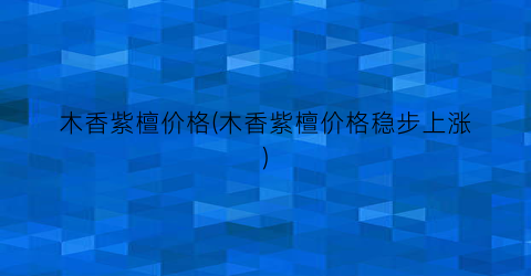 木香紫檀价格(木香紫檀价格稳步上涨)